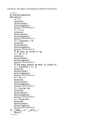 code below. The output is self-explanatory. Read the comment also.
<code>
#!/usr/bin/python3
def main():
x = 3
print(x)
print(id(x))
print(type(x))
print("*********")
x = 3 /2
print(x)
print(id(x))
print(type(x))
print("*********")
x = round(42 / 9)
print(x)
print(id(x))
print(type(x))
print("*********")
# we want to round it up
x = 42 // 9
print(x)
print(id(x))
print(type(x))
print("*********")
# how many digits we want to round to
x = round(42 / 9, 3)
print(x)
print(id(x))
print(type(x))
print("*********")
x = 43 % 7
print(x)
print(id(x))
print(type(x))
print("*********")
x = int(34.78)
print(x)
print(id(x))
print(type(x))
print("*********")
x = float(23)
print(x)
print(id(x))
print(type(x))
print("*********")
if __name__ == "__main__":
main()
</code>
 