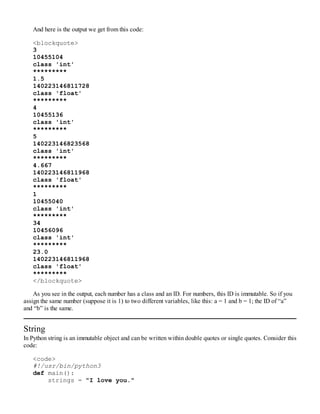 And here is the output we get from this code:
<blockquote>
3
10455104
class 'int'
*********
1.5
140223146811728
class 'float'
*********
4
10455136
class 'int'
*********
5
140223146823568
class 'int'
*********
4.667
140223146811968
class 'float'
*********
1
10455040
class 'int'
*********
34
10456096
class 'int'
*********
23.0
140223146811968
class 'float'
*********
</blockquote>
As you see in the output, each number has a class and an ID. For numbers, this ID is immutable. So if you
assign the same number (suppose it is 1) to two different variables, like this: a = 1 and b = 1; the ID of “a”
and “b” is the same.
String
In Python string is an immutable object and can be written within double quotes or single quotes. Consider this
code:
<code>
#!/usr/bin/python3
def main():
strings = "I love you."
 