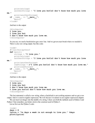 print(strings)
anotherStrings = "I love you butnI don't know how much you love
me."
print(anotherStrings)
if __name__ == "__main__":
main()
</code>
And here is the output:
<blockquote>
I love you.
I love you but
I don't know how much you love me.
</blockquote>
As you see, we used a backslash to get a new line. And we got an exact break where we needed it.
There is also raw string output. See this code:
<code>
#!/usr/bin/python3
def main():
strings = "I love you."
print(strings)
anotherStrings = "I love you butnI don't know how much you love
me."
print(anotherStrings)
rawStrings = r"I love you butnI don't know how much you love me."
print(rawStrings)
if __name__ == "__main__":
main()
</code>
And here is the output:
<blockquote>
I love you.
I love you but
I don't know how much you love me.
I love you butnI don't know how much you love me.
</blockquote>
The last statement is called a raw string, where a backslash is not working anymore and we get a raw
output. And it is used in regular expression. We will discuss it in detail in our regular expression chapter.
We can insert an integer into the middle of a string. I show you both the methods used in Python 2 and
Python 3 but remember, you better stick to the construct used in Python 3.
Let us first see the Python 2 code:
<code>
days = 8
lyrics = "%s days a week is not enough to love you." %days
print(lyrics)
 