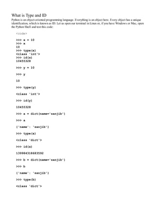 What is Type and ID
Python is an object-oriented programming language. Everything is an object here. Every object has a unique
identification, which is known as ID. Let us open our terminal in Linux or, if you have Windows or Mac, open
the Python Shell and test this code:
<code>
>>> x = 10
>>> x
10
>>> type(x)
<class 'int'>
>>> id(x)
10455328
>>> y = 10
>>> y
10
>>> type(y)
<class 'int'>
>>> id(y)
10455328
>>> a = dict(name='sanjib')
>>> a
{'name': 'sanjib'}
>>> type(a)
<class 'dict'>
>>> id(a)
139984318683592
>>> b = dict(name='sanjib')
>>> b
{'name': 'sanjib'}
>>> type(b)
<class 'dict'>
 
