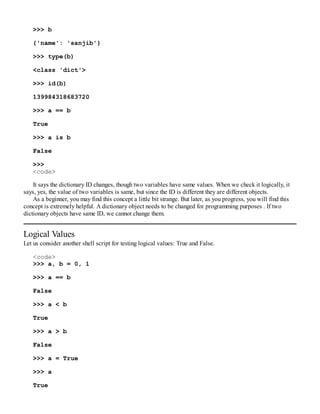 >>> b
{'name': 'sanjib'}
>>> type(b)
<class 'dict'>
>>> id(b)
139984318683720
>>> a == b
True
>>> a is b
False
>>>
<code>
It says the dictionary ID changes, though two variables have same values. When we check it logically, it
says, yes, the value of two variables is same, but since the ID is different they are different objects.
As a beginner, you may find this concept a little bit strange. But later, as you progress, you will find this
concept is extremely helpful. A dictionary object needs to be changed for programming purposes . If two
dictionary objects have same ID, we cannot change them.
Logical Values
Let us consider another shell script for testing logical values: True and False.
<code>
>>> a, b = 0, 1
>>> a == b
False
>>> a < b
True
>>> a > b
False
>>> a = True
>>> a
True
 