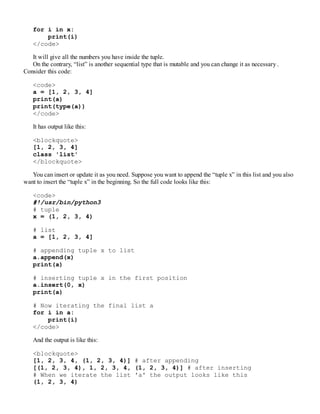 for i in x:
print(i)
</code>
It will give all the numbers you have inside the tuple.
On the contrary, “list” is another sequential type that is mutable and you can change it as necessary .
Consider this code:
<code>
a = [1, 2, 3, 4]
print(a)
print(type(a))
</code>
It has output like this:
<blockquote>
[1, 2, 3, 4]
class 'list'
</blockquote>
You can insert or update it as you need. Suppose you want to append the “tuple x” in this list and you also
want to insert the “tuple x” in the beginning. So the full code looks like this:
<code>
#!/usr/bin/python3
# tuple
x = (1, 2, 3, 4)
# list
a = [1, 2, 3, 4]
# appending tuple x to list
a.append(x)
print(a)
# inserting tuple x in the first position
a.insert(0, x)
print(a)
# Now iterating the final list a
for i in a:
print(i)
</code>
And the output is like this:
<blockquote>
[1, 2, 3, 4, (1, 2, 3, 4)] # after appending
[(1, 2, 3, 4), 1, 2, 3, 4, (1, 2, 3, 4)] # after inserting
# When we iterate the list 'a' the output looks like this
(1, 2, 3, 4)
 