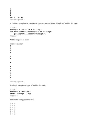 1
2
3
4
(1, 2, 3, 4)
</blockquote>
In Python, a string is also a sequential type and you can iterate through it. Consider this code:
<code>
strings = "This is a string."
for WeWillIterateThroughIt in strings:
print(WeWillIterateThroughIt)
</code>
And the output is as usual:
<blockquote>
T
h
i
s
i
s
a
s
t
r
i
n
g
.
</blockquote>
A string is a sequential type . Consider this code:
<code>
strings = "string."
print(strings[1:3])
</code>
It means the string goes like this:
0 = s
1 = t
2 = r
3 = i
4 = n
5 = g
 