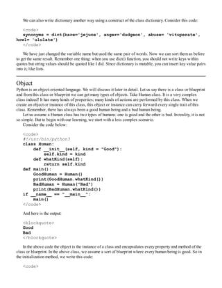 We can also write dictionary another way using a construct of the class dictionary. Consider this code:
<code>
synonyms = dict(bare='jejune', anger='dudgeon', abuse= 'vituperate',
howl= 'ululate')
</code>
We have just changed the variable name but used the same pair of words. Now we can sort them as before
to get the same result. Remember one thing: when you use dict() function, you should not write keys within
quotes but string values should be quoted like I did. Since dictionary is mutable, you can insert key value pairs
into it, like lists.
Object
Python is an object-oriented language. We will discuss it later in detail. Let us say there is a class or blueprint
and from this class or blueprint we can get many types of objects. Take Human class. It is a very complex
class indeed! It has many kinds of properties; many kinds of actions are performed by this class. When we
create an object or instance of this class, this object or instance can carry forward every single trait of this
class. Remember, there has always been a good human being and a bad human being.
Let us assume a Human class has two types of humans: one is good and the other is bad. In reality, it is not
so simple. But to begin with our learning, we start with a less complex scenario.
Consider the code below:
<code>
#!/usr/bin/python3
class Human:
def __init__(self, kind = "Good"):
self.kind = kind
def whatKind(self):
return self.kind
def main():
GoodHuman = Human()
print(GoodHuman.whatKind())
BadHuman = Human("Bad")
print(BadHuman.whatKind())
if __name__ == "__main__":
main()
</code>
And here is the output:
<blockquote>
Good
Bad
</blockquote>
In the above code the object is the instance of a class and encapsulates every property and method of the
class or blueprint. In the above class, we assume a sort of blueprint where every human being is good. So in
the initialization method, we write this code:
<code>
 