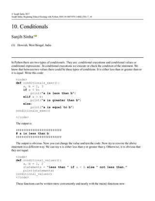 (1)
© Sanjib Sinha 2017
Sanjib Sinha, Beginning Ethical Hacking with Python, DOI 10.1007/978-1-4842-2541-7_10
10. Conditionals
Sanjib Sinha1
Howrah, West Bengal, India
In Python there are two types of conditionals. They are: conditional executions and conditional values or
conditional expressions . In conditional executions we execute or check the condition of the statement. We
know that between two values there could be three types of conditions. It is either less than or greater than or
it is equal. Write this code:
<code>
def conditionals_exec():
a, b = 1, 3
if a < b:
print("a is less than b")
elif a > b:
print("a is greater than b")
else:
print("a is equal to b")
conditionals_exec()
</code>
The output is:
#########################
# a is less than b
#########################
The output is obvious. Now you can change the value and test the code. Now try to rewrite the above
statement in a different way. We can say x is either less than y or greater than y. Otherwise, it is obvious that
they are equal.
<code>
def conditional_values():
a, b = 1, 2
statements = "less than " if a < b else " not less than."
print(statements)
conditional_values()
</code>
These functions can be written more conveniently and neatly with the main() functions now:
 