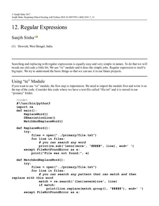 (1)
© Sanjib Sinha 2017
Sanjib Sinha, Beginning Ethical Hacking with Python, DOI 10.1007/978-1-4842-2541-7_12
12. Regular Expressions
Sanjib Sinha1
Howrah, West Bengal, India
Searching and replacing with regular expressions is equally easy and very simple in nature. To do that we will
tweak our old code a little bit. We use “re” module and it does the simple jobs. Regular expression is itself a
big topic. We try to understand the basic things so that we can use it in our future projects.
Using “re” Module
If you want to use “re” module, the first step is importation. We need to import the module first and write it on
the top of the code. Consider this code where we have a text file called “file.txt” and it is stored in our
“primary” folder.
<code>
#!/usr/bin/python3
import re
def main():
ReplaceWord()
DEmarcationLine()
MatchAndReplaceWord()
def ReplaceWord():
try:
files = open("../primary/file.txt")
for line in files:
# you can search any word
print(re.sub('lenor|more', "#####", line), end=' ')
except FileNotFoundError as e:
print("File was not found:", e)
def MatchAndReplaceWord():
try:
files = open("../primary/file.txt")
for line in files:
# you can search any pattern that can match and then
replace with this word
match = re.search('(len|neverm)ore', line)
if match:
print(line.replace(match.group(), "#####"), end=' ')
except FileNotFoundError as e:
 