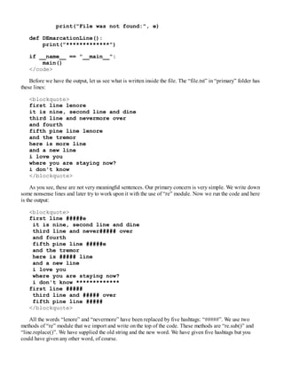 print("File was not found:", e)
def DEmarcationLine():
print("*************")
if __name__ == "__main__":
main()
</code>
Before we have the output, let us see what is written inside the file. The “file.txt” in “primary” folder has
these lines:
<blockquote>
first line lenore
it is nine, second line and dine
third line and nevermore over
and fourth
fifth pine line lenore
and the tremor
here is more line
and a new line
i love you
where you are staying now?
i don't know
</blockquote>
As you see, these are not very meaningful sentences. Our primary concern is very simple. We write down
some nonsense lines and later try to work upon it with the use of “re” module. Now we run the code and here
is the output:
<blockquote>
first line #####e
it is nine, second line and dine
third line and never##### over
and fourth
fifth pine line #####e
and the tremor
here is ##### line
and a new line
i love you
where you are staying now?
i don't know *************
first line #####
third line and ##### over
fifth pine line #####
</blockquote>
All the words “lenore” and “nevermore” have been replaced by five hashtags: “#####”. We use two
methods of “re” module that we import and write on the top of the code. These methods are “re.sub()” and
“line.replace()”. We have supplied the old string and the new word. We have given five hashtags but you
could have given any other word, of course.
 