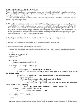 Reusing With Regular Expressions
You have already seen how we can search and replace words in a file with the help of regular expression.
Now we will try to reuse the code so that we can use them again and again. Additionally, we will also try to
write them in a more readable way.
Let us first write the steps. What we want to achieve is very important. Let us have a clear idea first and
the best way is writing it down.
1. We need to open a file and put it into the “try block” to avoid getting any nasty error message. Beginners
may find this “try block” quite intimidating. I have not explained it before and suddenly started using it. I
have done it intentionally. It is explained in the next chapter, “Exceptions, Catching Errors.” But before
that, I want you to write them and get habituated to a concept that looks complex. Once you learn this “try
block,” please revisit this code again. You will find it extremely easy! Moreover, as you progress, you
will find that using “try block” is always a good habit.
2. Get the pattern of the words that we want to search and, using flags, we can ignore case.
3. Use that “re” module search method to see if that pattern matches with our line.
4. Now if it matches, then replace it with new words.
Consider this code below and read the comments. In comments I briefly explain what I am going to do.
<code>
#!/usr/bin/python3
import re
def main():
CompilerAndReplaceWord()
def CompilerAndReplaceWord():
try:
files = open("../primary/file.txt")
# you can search any pattern that can match ignoring the upper
or lower case
pattern = re.compile('(len|neverm)ore', re.IGNORECASE)
for line in files:
# re module search that pattern in a line
if re.search(pattern, line):
# we found that patetrn and now it is time to replace
them with a new string
print(pattern.sub("######", line), end=' ')
except FileNotFoundError as e:
print("File was not found:", e)
if __name__ == "__main__":
main()
</code>
And in the output it replaces all the words “lenore” and “nevermore” with six hashtags. To do that, it also
 