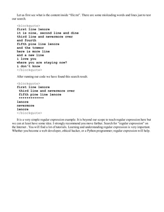 Let us first see what is the content inside “file.txt”. There are some misleading words and lines just to test
our search.
<blockquote>
first line lenore
it is nine, second line and dine
third line and nevermore over
and fourth
fifth pine line lenore
and the tremor
here is more line
and a new line
i love you
where you are staying now?
i don't know
</blockquote>
After running our code we have found this search result.
<blockquote>
first line lenore
third line and nevermore over
fifth pine line lenore
*************
lenore
nevermore
lenore
</blockquote>
It is a very simple regular expression example. It is beyond our scope to teach regular expression here but
we can at least have some idea. I strongly recommend you move further. Search for “regular expression” on
the Internet . You will find a lot of tutorials. Learning and understanding regular expression is very important.
Whether you become a web developer, ethical hacker, or a Python programmer; regular expression will help.
 