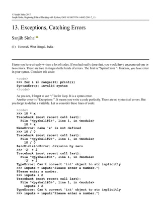 (1)
© Sanjib Sinha 2017
Sanjib Sinha, Beginning Ethical Hacking with Python, DOI 10.1007/978-1-4842-2541-7_13
13. Exceptions, Catching Errors
Sanjib Sinha1
Howrah, West Bengal, India
I hope you have already written a lot of codes. If you had really done that, you would have encountered one or
two errors. There are two distinguishable kinds of errors. The first is “SyntaxError ”. It means, you have error
in your syntax. Consider this code:
<code>
>>> for i in range(10) print(i)
SyntaxError: invalid syntax
</code>
As you see, I forgot to use “:” in for loop. It is a syntax error.
Another error is “Exceptions ”. It means you write a code perfectly. There are no syntactical errors. But
you forget to define a variable. Let us consider these lines of code:
<code>
>>> 10 * x
Traceback (most recent call last):
File "<pyshell#1>", line 1, in <module>
10 * x
NameError: name 'x' is not defined
>>> 10 / 0
Traceback (most recent call last):
File "<pyshell#2>", line 1, in <module>
10 / 0
ZeroDivisionError: division by zero
>>> '2' + 2
Traceback (most recent call last):
File "<pyshell#3>", line 1, in <module>
'2' + 2
TypeError: Can't convert 'int' object to str implicitly
>>> inputs = input("Please enter a number.")
Please enter a number.
>>> inputs + 2
Traceback (most recent call last):
File "<pyshell#5>", line 1, in <module>
inputs + 2
TypeError: Can't convert 'int' object to str implicitly
>>> inputs = input("Please enter a number.")
 