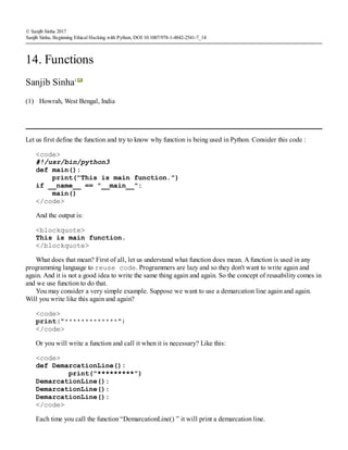 (1)
© Sanjib Sinha 2017
Sanjib Sinha, Beginning Ethical Hacking with Python, DOI 10.1007/978-1-4842-2541-7_14
14. Functions
Sanjib Sinha1
Howrah, West Bengal, India
Let us first define the function and try to know why function is being used in Python. Consider this code :
<code>
#!/usr/bin/python3
def main():
print("This is main function.")
if __name__ == "__main__":
main()
</code>
And the output is:
<blockquote>
This is main function.
</blockquote>
What does that mean? First of all, let us understand what function does mean. A function is used in any
programming language to reuse code. Programmers are lazy and so they don't want to write again and
again. And it is not a good idea to write the same thing again and again. So the concept of reusability comes in
and we use function to do that.
You may consider a very simple example. Suppose we want to use a demarcation line again and again.
Will you write like this again and again?
<code>
print("*************")
</code>
Or you will write a function and call it when it is necessary? Like this:
<code>
def DemarcationLine():
print("*********")
DemarcationLine():
DemarcationLine():
DemarcationLine():
</code>
Each time you call the function “DemarcationLine() ” it will print a demarcation line.
 