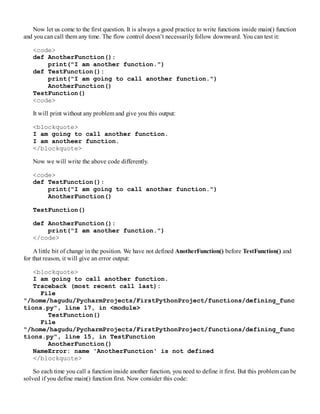 Now let us come to the first question. It is always a good practice to write functions inside main() function
and you can call them any time. The flow control doesn’t necessarily follow downward. You can test it:
<code>
def AnotherFunction():
print("I am another function.")
def TestFunction():
print("I am going to call another function.")
AnotherFunction()
TestFunction()
<code>
It will print without any problem and give you this output:
<blockquote>
I am going to call another function.
I am anotheer function.
</blockquote>
Now we will write the above code differently.
<code>
def TestFunction():
print("I am going to call another function.")
AnotherFunction()
TestFunction()
def AnotherFunction():
print("I am another function.")
</code>
A little bit of change in the position. We have not defined AnotherFunction() before TestFunction() and
for that reason, it will give an error output:
<blockquote>
I am going to call another function.
Traceback (most recent call last):
File
"/home/hagudu/PycharmProjects/FirstPythonProject/functions/defining_func
tions.py", line 17, in <module>
TestFunction()
File
"/home/hagudu/PycharmProjects/FirstPythonProject/functions/defining_func
tions.py", line 15, in TestFunction
AnotherFunction()
NameError: name 'AnotherFunction' is not defined
</blockquote>
So each time you call a function inside another function, you need to define it first. But this problem can be
solved if you define main() function first. Now consider this code:
 