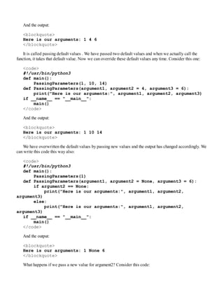 And the output:
<blockquote>
Here is our arguments: 1 4 6
</blockquote>
It is called passing default values . We have passed two default values and when we actually call the
function, it takes that default value. Now we can override these default values any time. Consider this one:
<code>
#!/usr/bin/python3
def main():
PassingParameters(1, 10, 14)
def PassingParameters(argument1, argument2 = 4, argument3 = 6):
print("Here is our arguments:", argument1, argument2, argument3)
if __name__ == "__main__":
main()
</code>
And the output:
<blockquote>
Here is our arguments: 1 10 14
</blockquote>
We have overwritten the default values by passing new values and the output has changed accordingly. We
can write this code this way also:
<code>
#!/usr/bin/python3
def main():
PassingParameters(1)
def PassingParameters(argument1, argument2 = None, argument3 = 6):
if argument2 == None:
print("Here is our arguments:", argument1, argument2,
argument3)
else:
print("Here is our arguments:", argument1, argument2,
argument3)
if __name__ == "__main__":
main()
</code>
And the output:
<blockquote>
Here is our arguments: 1 None 6
</blockquote>
What happens if we pass a new value for argument2? Consider this code:
 