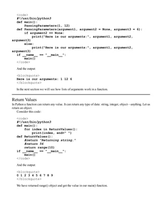 <code>
#!/usr/bin/python3
def main():
PassingParameters(1, 12)
def PassingParameters(argument1, argument2 = None, argument3 = 6):
if argument2 == None:
print("Here is our arguments:", argument1, argument2,
argument3)
else:
print("Here is our arguments:", argument1, argument2,
argument3)
if __name__ == "__main__":
main()
</code>
And the output:
<blockquote>
Here is our arguments: 1 12 6
</blockquote>
In the next section we will see how lists of arguments work in a function.
Return Values
In Python a function can return any value. It can return any type of data: string, integer, object—anything. Let us
return an object.
Consider this code:
<code>
#!/usr/bin/python3
def main():
for index in ReturnValues():
print(index, end=" ")
def ReturnValues():
#return "Returning string."
#return 56
return range(10)
if __name__ == "__main__":
main()
</code>
And the output:
<blockquote>
0 1 2 3 4 5 6 7 8 9
</blockquote>
We have returned range() object and got the value in our main() function.
 
