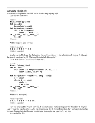 Generate Functions
In Python we can generate functions. Let us explain it by step-by-step.
Consider this code first:
<code>
#!/usr/bin/python3
def main():
RangeFunctions()
def RangeFunctions():
for i in range(10):
print(i, end=' ')
if __name__ == "__main__":
main()
</code>
And the output is quite obvious:
<blockquote>
0 1 2 3 4 5 6 7 8 9
</blockquote>
You have probably found that the function RangeFunctions() has a limitation. It stops at 9, although
the range is mentioned as 10. What can I do to include this number?
Let us write RangeFunctions() this way :
<code>
#!/usr/bin/python3
def main():
for index in RangeFunctions(0, 10, 1):
print(index, end=' ')
def RangeFunctions(start, stop, step):
i = start
while i <= stop:
yield i
i += step
if __name__ == "__main__":
main()
</code>
And here is the output :
<blockquote>
0 1 2 3 4 5 6 7 8 9 10
</blockquote>
Here we have used the “yield” keyword. It is done because we have imagined that the code will progress
step-by-step like we play a tape. After yielding one step it will stop and start from there and again start and go
one step. You can just start from any point or stop at any point and progress by any step.
If we write like this:
 