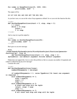 for index in RangeFunctions(15, 1025, 102):
print(index, end=' ')
The output will be:
15 117 219 321 423 525 627 729 831 933.
As you have seen, we can set the value of any argument as default. So we can write this function like this:
<code>
def AnotherRangeFunctions(start = 0, stop, step = 1):
i = start
while i <= stop:
yield i
i += step
</code>
And we may try to get the output by :
<code>
for index in AnotherRangeFunctions(25):
print(index, end=' ')
</code>
But it gives us an error message:
File
"/home/hagudu/PycharmProjects/FirstPythonProject/functions/generate-
functions.py", line 18
def AnotherRangeFunctions(start = 0, stop, step = 1):
SyntaxError: non-default argument follows default argument
Python does not support this. Can we solve this problem so that we can pass any number of arguments and
control it without having any error message?
Consider this code:
<code>
def AnotherRangeFunctions(*args):
numberOfArguments = len(args)
if numberOfArguments < 1: raise TypeError('At least one argument
is required.')
elif numberOfArguments == 1:
stop = args[0]
start = 0
step = 1
elif numberOfArguments == 2:
# start and stop will be tuple
(start, stop) = args
step = 1
elif numberOfArguments == 3:
# all start and stop and step will be tuple
 