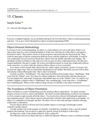 (1)
© Sanjib Sinha 2017
Sanjib Sinha, Beginning Ethical Hacking with Python, DOI 10.1007/978-1-4842-2541-7_15
15. Classes
Sanjib Sinha1
Howrah, West Bengal, India
If you are a complete beginner, you are probably hearing for the first time about “object-oriented programming
and class.” Let us give a brief introduction to object-oriented programming (OOP).
Object-Oriented Methodology
It is based on real world programming. An object is a representation of a real world entity. If there is an
object, there must be a class or blueprint behind it. In that class, the behavior of that object is designed or
described in detail. These details consist of all the properties and actions that the object performs. There
could be many types of objects coming from different classes and they might have relationships. It could be
very complicated, but you can always break those objects from one another and make some changes. The
advantage of object orientation is that when you work on a part of a big, complicated project, the other part
remains unaffected. Our goal is simple. We want to join different objects to create big, complicated software.
At the same time, we want to make the relations of those objects as loose as possible.
A car object is built of many other objects like tire, wheel, engine, accelerator, etcetera. If you get a flat
tire does the engine stop? They are interrelated and depend on one another. But finally you can work on them
individually without affecting the other. That is object orientation.
Consider an object, “GoodHuman”. This object must be different from another object, “BadHuman”. Both
come from the “Human” class. Now these two objects might have interrelationships and data interactions .
Can you imagine how many kinds of properties and methods there are in the “Human” class? It could be very
complex. Imagine a situation where a “BadHuman” does something ugly. At the same time, a “GoodHuman”
does something good. Whoever does whatever thing, life goes on and that is also object orientation.
The Foundation of Object Orientation
Object orientation is a type of methodology used for building software applications . An object-oriented
program consists of classes, objects and methods. The object-oriented methodology in software development
revolves around a single concept called the object . You can develop software by breaking the application
into component objects. These objects interact with each other when the whole application is put together. An
object is a combination of messages and data. The object receives and sends messages and those messages
contain data or information.
You (an object) interact with your television (another object) via messages sent through a remote
controller (another object).
Consider another real world example of a football. A football has a boundary. It has a specific defined
property like bouncing. You can direct or apply few specific actions by kicking it or throwing it.
An object has a state. It may display behavior. It has a unique ID.
The difference between an object and class is subtle but important. Whereas a class is an abstract concept,
 