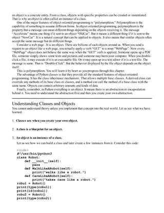 an object is a concrete entity. From a class, objects with specific properties can be created or instantiated.
That is why an object is often called an instance of a class.
One of the major features of object-oriented programming is “polymorphism.” Polymorphism is the
capability of something to assume different forms. In object-oriented programming, polymorphism is the
property that a message can mean different things depending on the objects receiving it. The message
“Accelerate” means one thing if it sent to an object “OldCar”. But it means a different thing if it is sent to the
object “NewCar”. It is a natural concept that can be applied to objects. It also means that similar objects often
accept the same message but do different things.
Consider a web page . It is an object. There are billions of such objects around us. When you send a
request to an object like a web page, you actually apply a verb “GET” to a noun “WebPage”. Now every
“WebPage” object does not behave the same way when the “GET” verb is applied. Someone opens up a PDF
file, someone simply shows some texts and pictures and someone may harm your computer. When you double-
click a file, it may execute if it is an executable file. Or it may open up in a text editor if it is a text file. The
message is same. That is “Double-Click”. But the behavior displayed by the file object depends on the object
itself.
This is polymorphism. You will learn it by heart as you progress through this chapter.
The advantage of Python classes is that they provide all the standard features of object-oriented
programming. It has the class inheritance mechanism . That allows multiple base classes. A derived class can
override any methods of its base class or classes, and a method can call the method of a base class with the
same name. Objects can contain arbitrary amounts and kinds of data.
Finally, remember, in Python everything is an object. It means there is an abstraction or encapsulation
behind it. You need to understand the abstraction first and then you create your own abstraction.
Understanding Classes and Objects
You cannot understand theory unless you implement that concept into the real world. Let us see what we have
learned.
1. Classes are when you create your own object.
2. A class is a blueprint for an object.
3. An object is an instance of a class.
Let us see how we can build a class and later create a few instances from it. Consider this code:
<code>
#!/usr/bin/python3
class Robot:
def __init__(self):
pass
def WalkLikeARobot(self):
print("walks like a robot.")
def CareLikeARobot(self):
print("takes care like a robot.")
robu1 = Robot()
print(type(robu1))
print(id(robu1))
robu2 = Robot()
print(type(robu2))
 