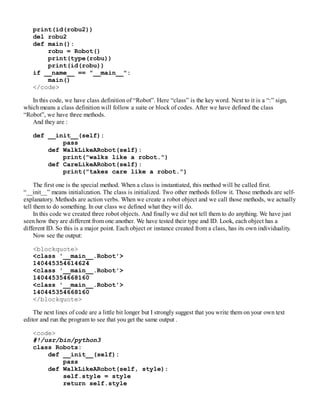 print(id(robu2))
del robu2
def main():
robu = Robot()
print(type(robu))
print(id(robu))
if __name__ == "__main__":
main()
</code>
In this code, we have class definition of “Robot”. Here “class” is the key word. Next to it is a “:” sign,
which means a class definition will follow a suite or block of codes. After we have defined the class
“Robot”, we have three methods.
And they are :
def __init__(self):
pass
def WalkLikeARobot(self):
print("walks like a robot.")
def CareLikeARobot(self):
print("takes care like a robot.")
The first one is the special method. When a class is instantiated, this method will be called first.
“__init__” means initialization. The class is initialized. Two other methods follow it. Those methods are self-
explanatory. Methods are action verbs. When we create a robot object and we call those methods, we actually
tell them to do something. In our class we defined what they will do.
In this code we created three robot objects. And finally we did not tell them to do anything. We have just
seen how they are different from one another. We have tested their type and ID. Look, each object has a
different ID. So this is a major point. Each object or instance created from a class, has its own individuality.
Now see the output:
<blockquote>
<class '__main__.Robot'>
140445354614624
<class '__main__.Robot'>
140445354668160
<class '__main__.Robot'>
140445354668160
</blockquote>
The next lines of code are a little bit longer but I strongly suggest that you write them on your own text
editor and run the program to see that you get the same output .
<code>
#!/usr/bin/python3
class Robots:
def __init__(self):
pass
def WalkLikeARobot(self, style):
self.style = style
return self.style
 