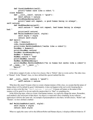 def CareLikeARobot(self):
print("takes care like a robot.")
class Humans:
def __init__(self, nature = "good"):
self.nature = nature
def GoodHumanBeing(self):
print("need not repeat, a good human being is always",
self.nature)
def BadHUmanBeing(self):
self.nature = "need not repeat, bad human being is always
bad."
print(self.nature)
def WalkLikeARobot(self, style):
self.style = style
return self.style
def main():
robu = Robots()
robu.CareLikeARobot()
print(robu.WalkLikeARobot("walks like a robot"))
GoodMan = Humans()
print(GoodMan.nature)
GoodMan.GoodHumanBeing()
BadMan = Humans()
BadMan.nature = "bad"
print(BadMan.nature)
BadMan.BadHUmanBeing()
print(BadMan.WalkLikeARobot("he is human but walks like a robot"))
if __name__ == "__main __":
main()
</code>
In the above snippet of code, we have two classes. One is “Robot”, that we wrote earlier. The other class
is “Human”. In the “Human” class, we have defined this special method like this:
def __init__(self, nature = "good"):
self.nature = nature
What does this mean? It means when we create a human instance of this class, we assume that the nature of
human object will by default be good. Unfortunately, it does not happen in the real world. Keeping that in
mind, we also write this line: “self.nature = nature”. It means self nature or the nature of the
instance will be good if we do not explicitly mention that it is “Bad” or something else.
In the following steps, when we create a bad human instance, we explicitly change the nature. Remember,
each method is the action part of that object. An object is a noun and it does something. In any software
application it follows the same rule. An example of polymorphism is also there. In both classes, “Robot” and
“Human”, we have defined a method :
def WalkLikeARobot(self, style):
self.style = style
return self.style
When we apply this same verb to the different Robot and Human objects, it displays different behavior. If
 