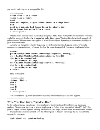you run this code, it gives us an output like this:
<blockquote>
takes care like a robot.
walks like a robot
good
need not repeat, a good human being is always good
bad
need not repeat, bad human being is always bad.
he is human but walks like a robot
</blockquote>
When a Robot instance walks like a robot, it displays: walks like a robot; but when an instance of Human
walks like a robot, it displays: he is human but walks like a robot. This is nothing but a simple example of
polymorphism. When the same verb applies to two different objects, depending on the nature of the object it
gives a different output.
Actually, we change this behavior by passing two different arguments . Suppose, instead of a single
argument, we pass a dictionary of values. See how the power is magnified. Consider a simple code below:
<code>
print(type(BadMan.WalkLikeARobot(dict(one=1, two=2))))
st = BadMan.WalkLikeARobot(dict(one=1, two=2))
for keys in sorted(st):
print(keys, st[keys])
ws = BadMan.WalkLikeARobot({'one':56, 'two':2})
for keys in sorted(ws):
print(keys, ws[keys])
</code>
Here is the output:
<blockquote>
<class 'dict'>
one 1
two 2
one 56
two 2
</blockquote>
You can add more key, value pairs to this dictionary and run this code to see what happens.
Write Your Own Game, “Good Vs Bad”
So far we have learned many things. I hope you have written the codes and tested them and it executed
perfectly. Now the time has come to write a simple game in Python. It is a game called “Good Vs Bad.” The
game is simple. But as a beginner you may find this code a bit longer. Write it down. Try to add more features.
If you are in a Linux environment, save this file as “good-vs-bad.py” and change the file executable by
running this command:
Sudo chmod +x good-vs-bad.py
 