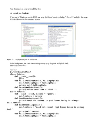 And then run it on your terminal like this:
./ good-vs-bad.py
If you are in Windows, run the IDLE and save the file as “good-vs-bad.py”. Press F5 and play the game.
It looks like this on the computer screen:
Figure 15-1. Playing Python game on Windows IDE
In the background, the code shows and you may play the game on Python Shell.
The code is like this:
<code>
#!/usr/bin/python3
class Robots:
def __init__(self):
pass
def WalkLikeARobot(self, WalkingStyle):
self.WalkingStyle = WalkingStyle
return self.WalkingStyle
def CareLikeARobot(self):
print("takes care like a robot.")
class Humans:
def __init__(self, nature = "good"):
self.nature = nature
def GoodHumanBeing(self):
print("need not repeat, a good human being is always",
self.nature)
def BadHUmanBeing(self):
self.nature = "need not repeat, bad human being is always
bad."
print(self.nature)
def WalkLikeARobot(self, WalkingStyle):
self.WalkingStyle = WalkingStyle
 