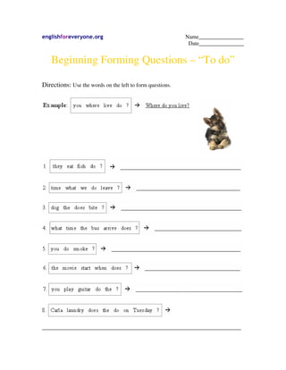englishforeveryone.org Name________________
Date________________
Beginning Forming Questions – “To do”
Directions: Use the words on the left to form questions.
_______________________________________________________________________
 