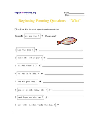 englishforeveryone.org Name________________
Date________________
Beginning Forming Questions – “Who”
Directions: Use the words on the left to form questions.
_______________________________________________________________________
 