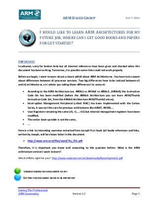 ARM BASED GROUP JULY 7, 2013
Joining The Professional
ARM Community Version 1.2 Page 1
I WOULD LIKE TO LEARN ARM ARCHITECTURES FOR MY
FUTURE JOB, WHERE CAN I GET GOOD BOOKS AND PAPERS
FOR GET STARTED?
IMPORTANT
In advance, sorry for broken links but all internet references have been given and checked when this
document has been writing. Tomorrow, it is possible some links could not work properly.
Before we begin, I want to warn about a classic pitfall about ARM Architectures. You have to be aware
about differences between all processor versions. Two big differences have to be noticed between v5
and v6 architectures, so I advise you taking those differences I to account:
 According to the ARM Architecture (ex. ARMv1 vs ARMv2 vs ARMv3…ARMv8), the Instruction
Code Set has been modified (before the ARMv6 Architecture you can learn ARM/Thumb
Instruction Code Set, from the ARMv6 Architecture ARM/Thumb2 arises),
 Interruption Management Peripheral (called NVIC) has been implemented with the Cortex
Series, it was not the case for previous architectures like ARM7, ARM9, …
 User Registers remaining the same (r0, r1,… r15) but internal management registers have been
modified,
 The vector boot-up table is not the same,
 …
Here is a link to interesting overview extracted from Joseph Yiu’s book (all books references and links,
written by Joseph, will be shown latter in this document
 http://www.arm.com/files/word/Yiu_Ch1.pdf.
Therefore, it is important you know well answering to this question before: What is the ARM
architecture version I want to learn?
Which ARM is right for you? http://www.escbrazil.com.br/downloads/RonanSynnott2.pdf
UNDERSTANDING THIS DOCUMENTS IS EASY
GETTING THIS DOCUMENT SEEMS TO BE IMPORTANT
 