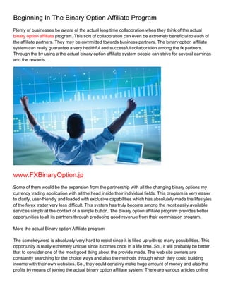 Beginning In The Binary Option Affiliate Program
Plenty of businesses be aware of the actual long time collaboration when they think of the actual
binary option affiliate program. This sort of collaboration can even be extremely beneficial to each of
the affiliate partners. They may be committed towards business partners. The binary option affiliate
system can really guarantee a very healthful and successful collaboration among the fx partners.
Through the by using a the actual binary option affiliate system people can strive for several earnings
and the rewards.




www.FXBinaryOption.jp
Some of them would be the expansion from the partnership with all the changing binary options my
currency trading application with all the head inside their individual fields. This program is very easier
to clarify, user-friendly and loaded with exclusive capabilities which has absolutely made the lifestyles
of the forex trader very less difficult. This system has truly become among the most easily available
services simply at the contact of a simple button. The Binary option affiliate program provides better
opportunities to all its partners through producing good revenue from their commission program.

More the actual Binary option Affiliate program

The somekeyword is absolutely very hard to resist since it is filled up with so many possibilities. This
opportunity is really extremely unique since it comes once in a life time. So , it will probably be better
that to consider one of the most good thing about the provide made. The web site owners are
constantly searching for the choice ways and also the methods through which they could building
income with their own websites. So , they could certainly make huge amount of money and also the
profits by means of joining the actual binary option affiliate system. There are various articles online
 