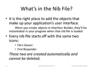 What’s in the Nib File?
• It is the right place to add the objects that
  make up your application’s user interface.
          When you create objects in Interface Builder, they’ll be
     instantiated in your program when that nib file is loaded
• Every nib file starts off with the same two
  icons:
         • File’s Owner:
         • First Responder
     These two are created automatically and
     cannot be deleted.
11                           iabdulrazzaq@outlook.com   Eng. Abdulrazzaq Alnajjar
 