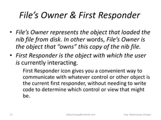 File’s Owner & First Responder
• File’s Owner represents the object that loaded the
  nib file from disk. In other words, File’s Owner is
  the object that “owns” this copy of the nib file.
• First Responder is the object with which the user
  is currently interacting.
     First Responder icon gives you a convenient way to
     communicate with whatever control or other object is
     the current first responder, without needing to write
     code to determine which control or view that might
     be.


12                    iabdulrazzaq@outlook.com   Eng. Abdulrazzaq Alnajjar
 