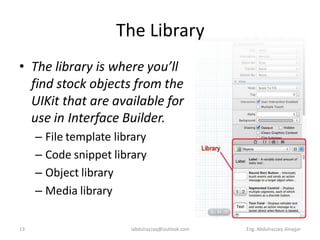 The Library
• The library is where you’ll
  find stock objects from the
  UIKit that are available for
  use in Interface Builder.
     – File template library
     – Code snippet library
     – Object library
     – Media library

13                      iabdulrazzaq@outlook.com   Eng. Abdulrazzaq Alnajjar
 