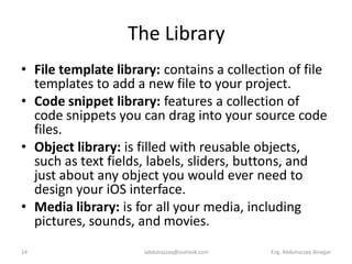 The Library
• File template library: contains a collection of file
  templates to add a new file to your project.
• Code snippet library: features a collection of
  code snippets you can drag into your source code
  files.
• Object library: is filled with reusable objects,
  such as text fields, labels, sliders, buttons, and
  just about any object you would ever need to
  design your iOS interface.
• Media library: is for all your media, including
  pictures, sounds, and movies.
14                   iabdulrazzaq@outlook.com   Eng. Abdulrazzaq Alnajjar
 
