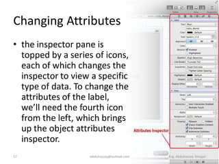Changing Attributes
• the inspector pane is
  topped by a series of icons,
  each of which changes the
  inspector to view a specific
  type of data. To change the
  attributes of the label,
  we’ll need the fourth icon
  from the left, which brings
  up the object attributes
  inspector.
17                 iabdulrazzaq@outlook.com   Eng. Abdulrazzaq Alnajjar
 