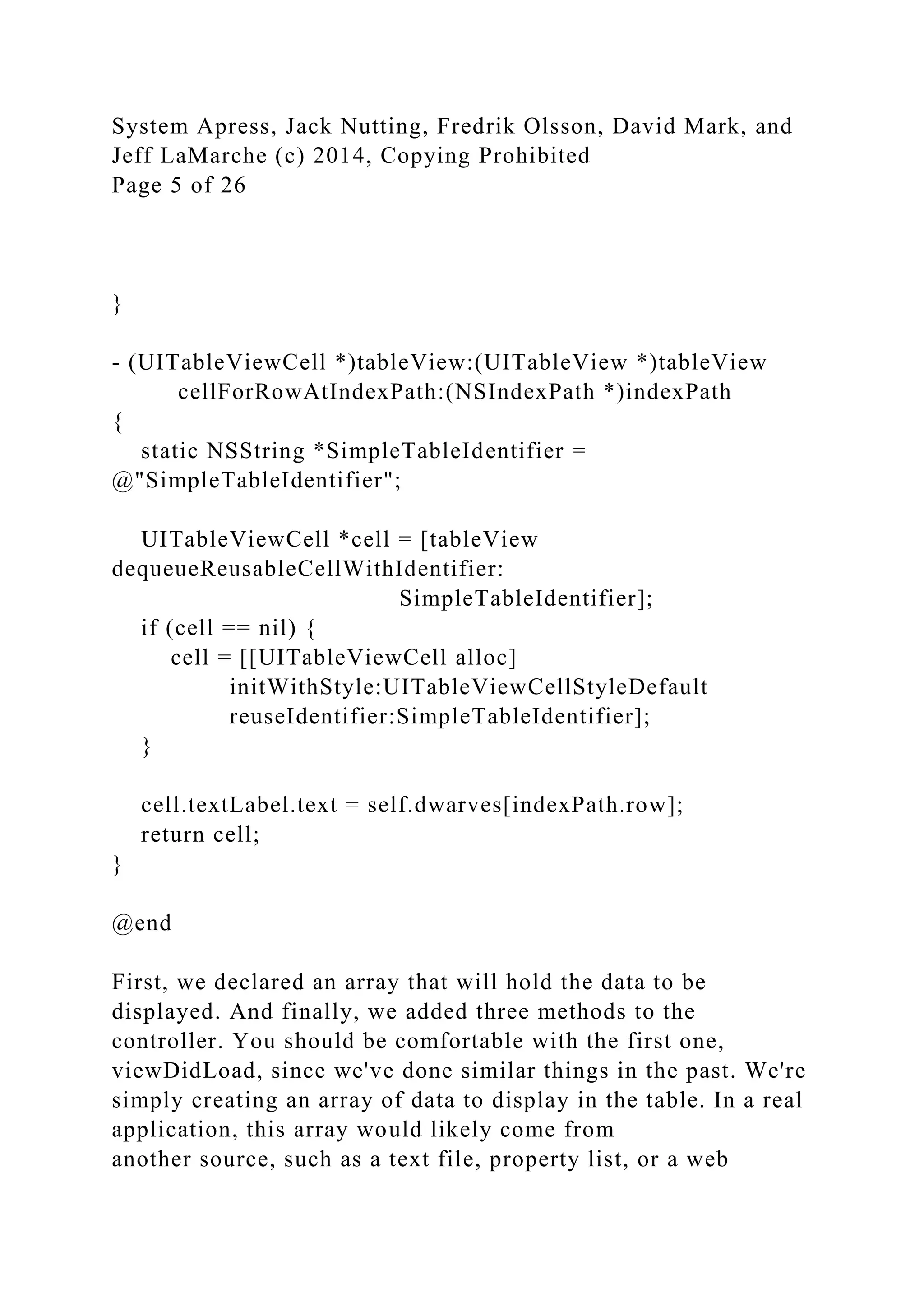 System Apress, Jack Nutting, Fredrik Olsson, David Mark, and
Jeff LaMarche (c) 2014, Copying Prohibited
Page 5 of 26
}
- (UITableViewCell *)tableView:(UITableView *)tableView
cellForRowAtIndexPath:(NSIndexPath *)indexPath
{
static NSString *SimpleTableIdentifier =
@"SimpleTableIdentifier";
UITableViewCell *cell = [tableView
dequeueReusableCellWithIdentifier:
SimpleTableIdentifier];
if (cell == nil) {
cell = [[UITableViewCell alloc]
initWithStyle:UITableViewCellStyleDefault
reuseIdentifier:SimpleTableIdentifier];
}
cell.textLabel.text = self.dwarves[indexPath.row];
return cell;
}
@end
First, we declared an array that will hold the data to be
displayed. And finally, we added three methods to the
controller. You should be comfortable with the first one,
viewDidLoad, since we've done similar things in the past. We're
simply creating an array of data to display in the table. In a real
application, this array would likely come from
another source, such as a text file, property list, or a web
 