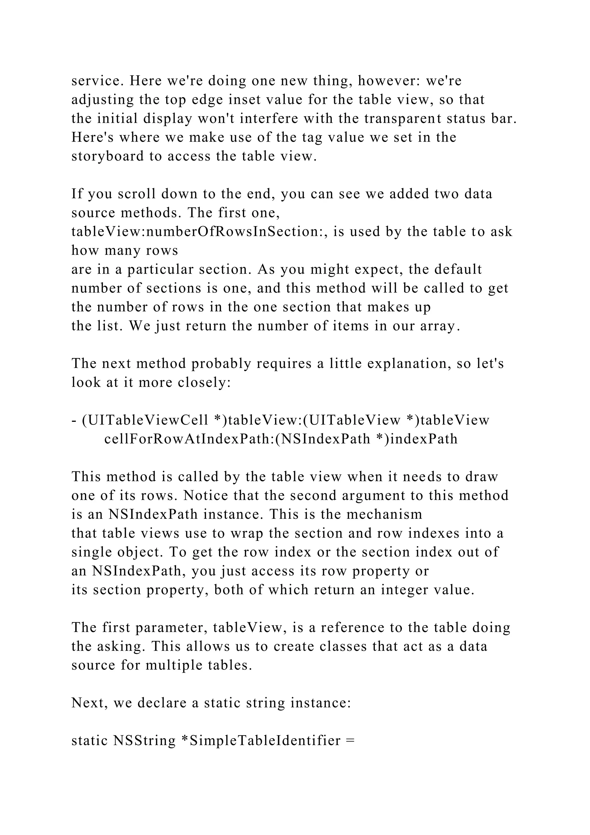 service. Here we're doing one new thing, however: we're
adjusting the top edge inset value for the table view, so that
the initial display won't interfere with the transparent status bar.
Here's where we make use of the tag value we set in the
storyboard to access the table view.
If you scroll down to the end, you can see we added two data
source methods. The first one,
tableView:numberOfRowsInSection:, is used by the table to ask
how many rows
are in a particular section. As you might expect, the default
number of sections is one, and this method will be called to get
the number of rows in the one section that makes up
the list. We just return the number of items in our array.
The next method probably requires a little explanation, so let's
look at it more closely:
- (UITableViewCell *)tableView:(UITableView *)tableView
cellForRowAtIndexPath:(NSIndexPath *)indexPath
This method is called by the table view when it needs to draw
one of its rows. Notice that the second argument to this method
is an NSIndexPath instance. This is the mechanism
that table views use to wrap the section and row indexes into a
single object. To get the row index or the section index out of
an NSIndexPath, you just access its row property or
its section property, both of which return an integer value.
The first parameter, tableView, is a reference to the table doing
the asking. This allows us to create classes that act as a data
source for multiple tables.
Next, we declare a static string instance:
static NSString *SimpleTableIdentifier =
 