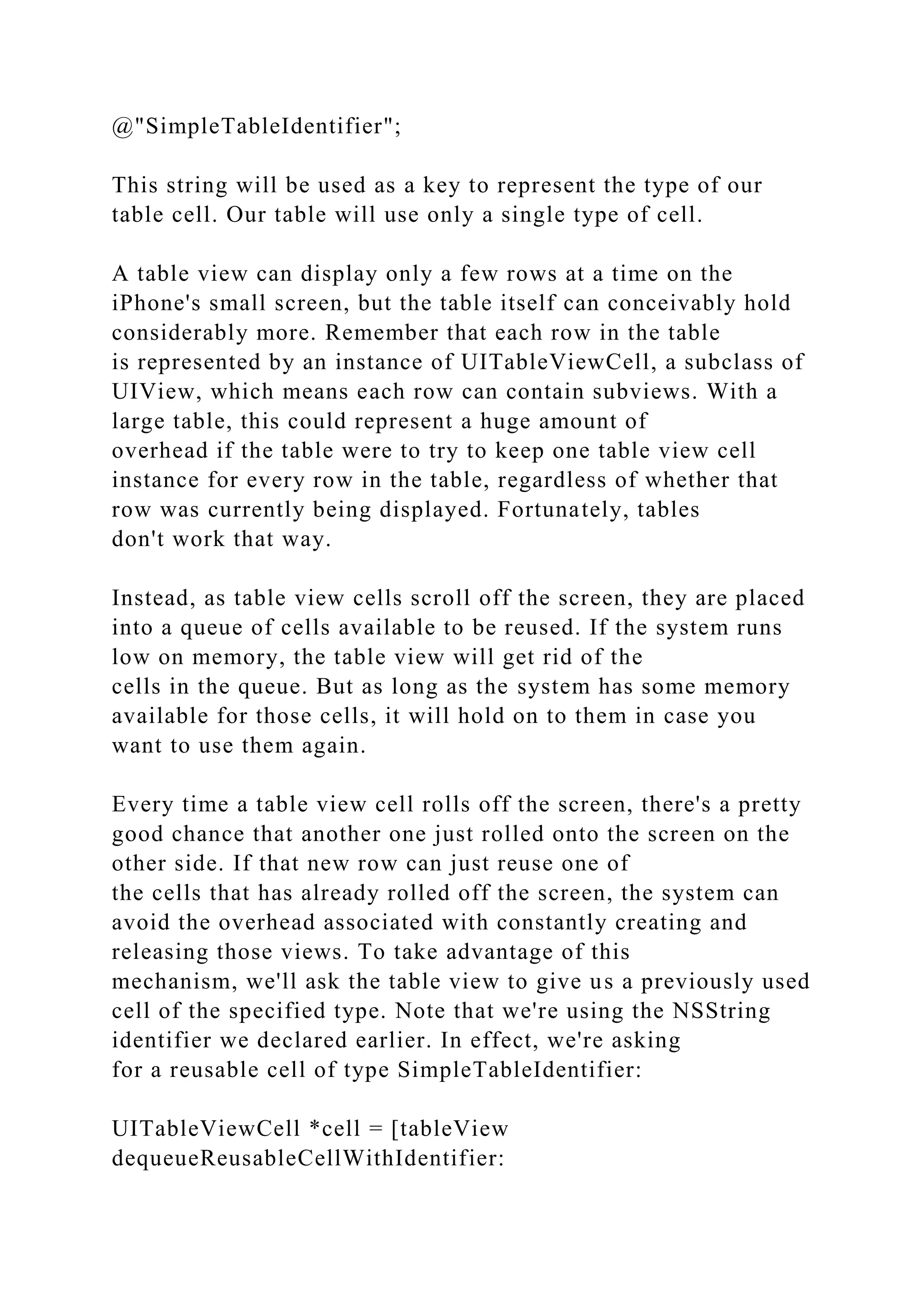@"SimpleTableIdentifier";
This string will be used as a key to represent the type of our
table cell. Our table will use only a single type of cell.
A table view can display only a few rows at a time on the
iPhone's small screen, but the table itself can conceivably hold
considerably more. Remember that each row in the table
is represented by an instance of UITableViewCell, a subclass of
UIView, which means each row can contain subviews. With a
large table, this could represent a huge amount of
overhead if the table were to try to keep one table view cell
instance for every row in the table, regardless of whether that
row was currently being displayed. Fortunately, tables
don't work that way.
Instead, as table view cells scroll off the screen, they are placed
into a queue of cells available to be reused. If the system runs
low on memory, the table view will get rid of the
cells in the queue. But as long as the system has some memory
available for those cells, it will hold on to them in case you
want to use them again.
Every time a table view cell rolls off the screen, there's a pretty
good chance that another one just rolled onto the screen on the
other side. If that new row can just reuse one of
the cells that has already rolled off the screen, the system can
avoid the overhead associated with constantly creating and
releasing those views. To take advantage of this
mechanism, we'll ask the table view to give us a previously used
cell of the specified type. Note that we're using the NSString
identifier we declared earlier. In effect, we're asking
for a reusable cell of type SimpleTableIdentifier:
UITableViewCell *cell = [tableView
dequeueReusableCellWithIdentifier:
 