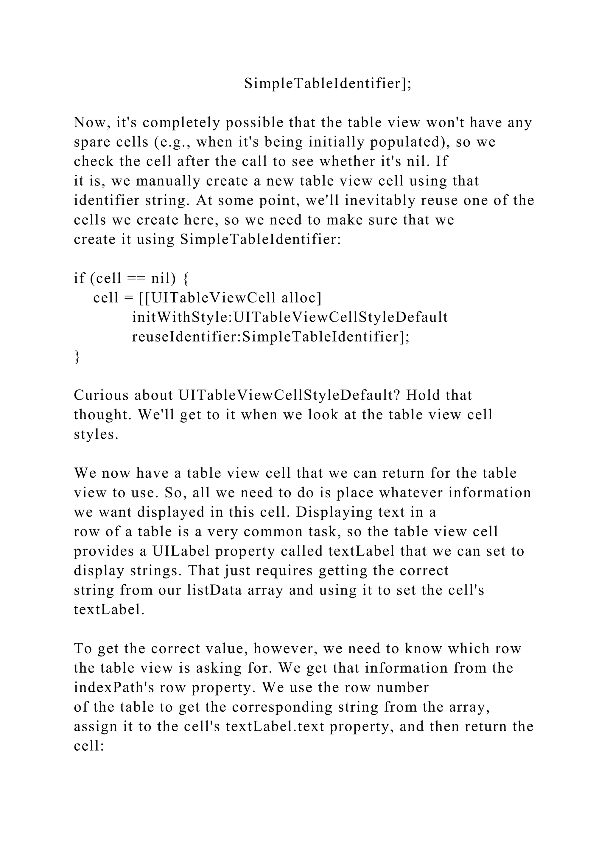 SimpleTableIdentifier];
Now, it's completely possible that the table view won't have any
spare cells (e.g., when it's being initially populated), so we
check the cell after the call to see whether it's nil. If
it is, we manually create a new table view cell using that
identifier string. At some point, we'll inevitably reuse one of the
cells we create here, so we need to make sure that we
create it using SimpleTableIdentifier:
if (cell == nil) {
cell = [[UITableViewCell alloc]
initWithStyle:UITableViewCellStyleDefault
reuseIdentifier:SimpleTableIdentifier];
}
Curious about UITableViewCellStyleDefault? Hold that
thought. We'll get to it when we look at the table view cell
styles.
We now have a table view cell that we can return for the table
view to use. So, all we need to do is place whatever information
we want displayed in this cell. Displaying text in a
row of a table is a very common task, so the table view cell
provides a UILabel property called textLabel that we can set to
display strings. That just requires getting the correct
string from our listData array and using it to set the cell's
textLabel.
To get the correct value, however, we need to know which row
the table view is asking for. We get that information from the
indexPath's row property. We use the row number
of the table to get the corresponding string from the array,
assign it to the cell's textLabel.text property, and then return the
cell:
 