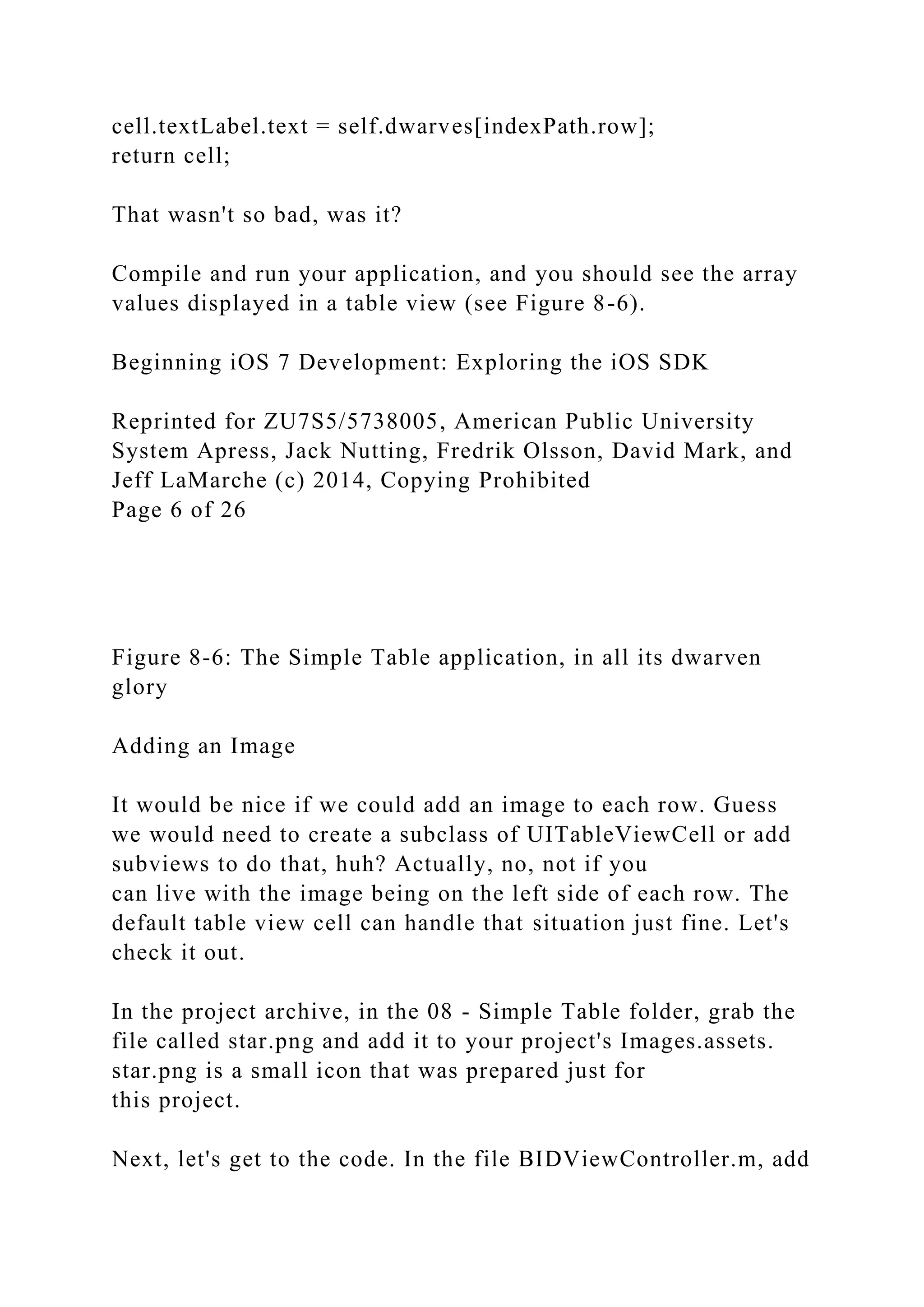 cell.textLabel.text = self.dwarves[indexPath.row];
return cell;
That wasn't so bad, was it?
Compile and run your application, and you should see the array
values displayed in a table view (see Figure 8-6).
Beginning iOS 7 Development: Exploring the iOS SDK
Reprinted for ZU7S5/5738005, American Public University
System Apress, Jack Nutting, Fredrik Olsson, David Mark, and
Jeff LaMarche (c) 2014, Copying Prohibited
Page 6 of 26
Figure 8-6: The Simple Table application, in all its dwarven
glory
Adding an Image
It would be nice if we could add an image to each row. Guess
we would need to create a subclass of UITableViewCell or add
subviews to do that, huh? Actually, no, not if you
can live with the image being on the left side of each row. The
default table view cell can handle that situation just fine. Let's
check it out.
In the project archive, in the 08 - Simple Table folder, grab the
file called star.png and add it to your project's Images.assets.
star.png is a small icon that was prepared just for
this project.
Next, let's get to the code. In the file BIDViewController.m, add
 