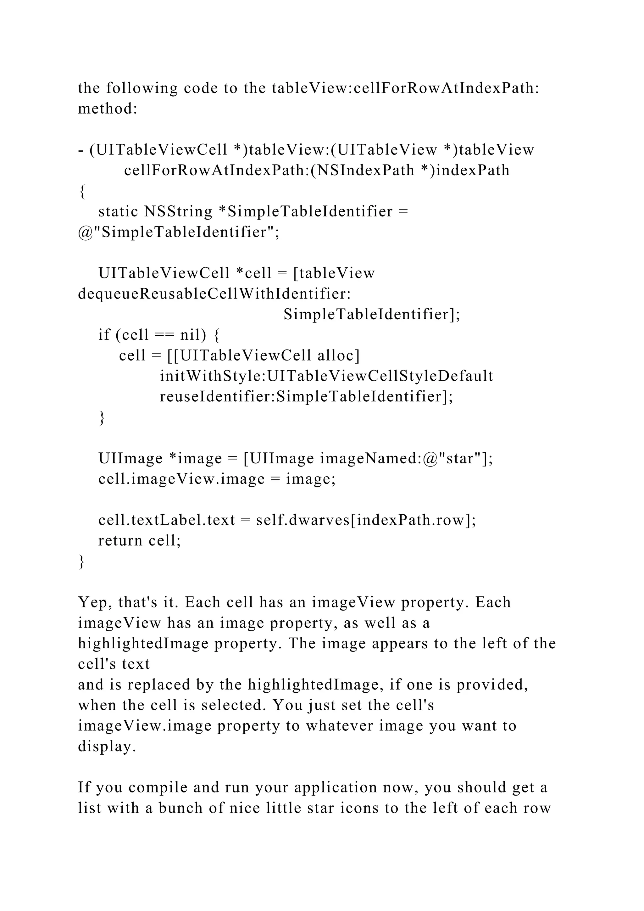 the following code to the tableView:cellForRowAtIndexPath:
method:
- (UITableViewCell *)tableView:(UITableView *)tableView
cellForRowAtIndexPath:(NSIndexPath *)indexPath
{
static NSString *SimpleTableIdentifier =
@"SimpleTableIdentifier";
UITableViewCell *cell = [tableView
dequeueReusableCellWithIdentifier:
SimpleTableIdentifier];
if (cell == nil) {
cell = [[UITableViewCell alloc]
initWithStyle:UITableViewCellStyleDefault
reuseIdentifier:SimpleTableIdentifier];
}
UIImage *image = [UIImage imageNamed:@"star"];
cell.imageView.image = image;
cell.textLabel.text = self.dwarves[indexPath.row];
return cell;
}
Yep, that's it. Each cell has an imageView property. Each
imageView has an image property, as well as a
highlightedImage property. The image appears to the left of the
cell's text
and is replaced by the highlightedImage, if one is provided,
when the cell is selected. You just set the cell's
imageView.image property to whatever image you want to
display.
If you compile and run your application now, you should get a
list with a bunch of nice little star icons to the left of each row
 