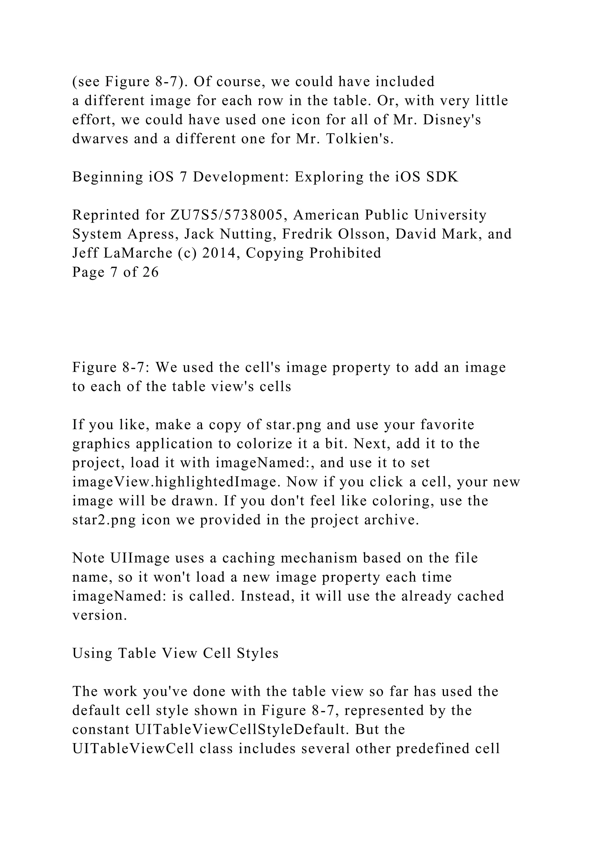 (see Figure 8-7). Of course, we could have included
a different image for each row in the table. Or, with very little
effort, we could have used one icon for all of Mr. Disney's
dwarves and a different one for Mr. Tolkien's.
Beginning iOS 7 Development: Exploring the iOS SDK
Reprinted for ZU7S5/5738005, American Public University
System Apress, Jack Nutting, Fredrik Olsson, David Mark, and
Jeff LaMarche (c) 2014, Copying Prohibited
Page 7 of 26
Figure 8-7: We used the cell's image property to add an image
to each of the table view's cells
If you like, make a copy of star.png and use your favorite
graphics application to colorize it a bit. Next, add it to the
project, load it with imageNamed:, and use it to set
imageView.highlightedImage. Now if you click a cell, your new
image will be drawn. If you don't feel like coloring, use the
star2.png icon we provided in the project archive.
Note UIImage uses a caching mechanism based on the file
name, so it won't load a new image property each time
imageNamed: is called. Instead, it will use the already cached
version.
Using Table View Cell Styles
The work you've done with the table view so far has used the
default cell style shown in Figure 8-7, represented by the
constant UITableViewCellStyleDefault. But the
UITableViewCell class includes several other predefined cell
 