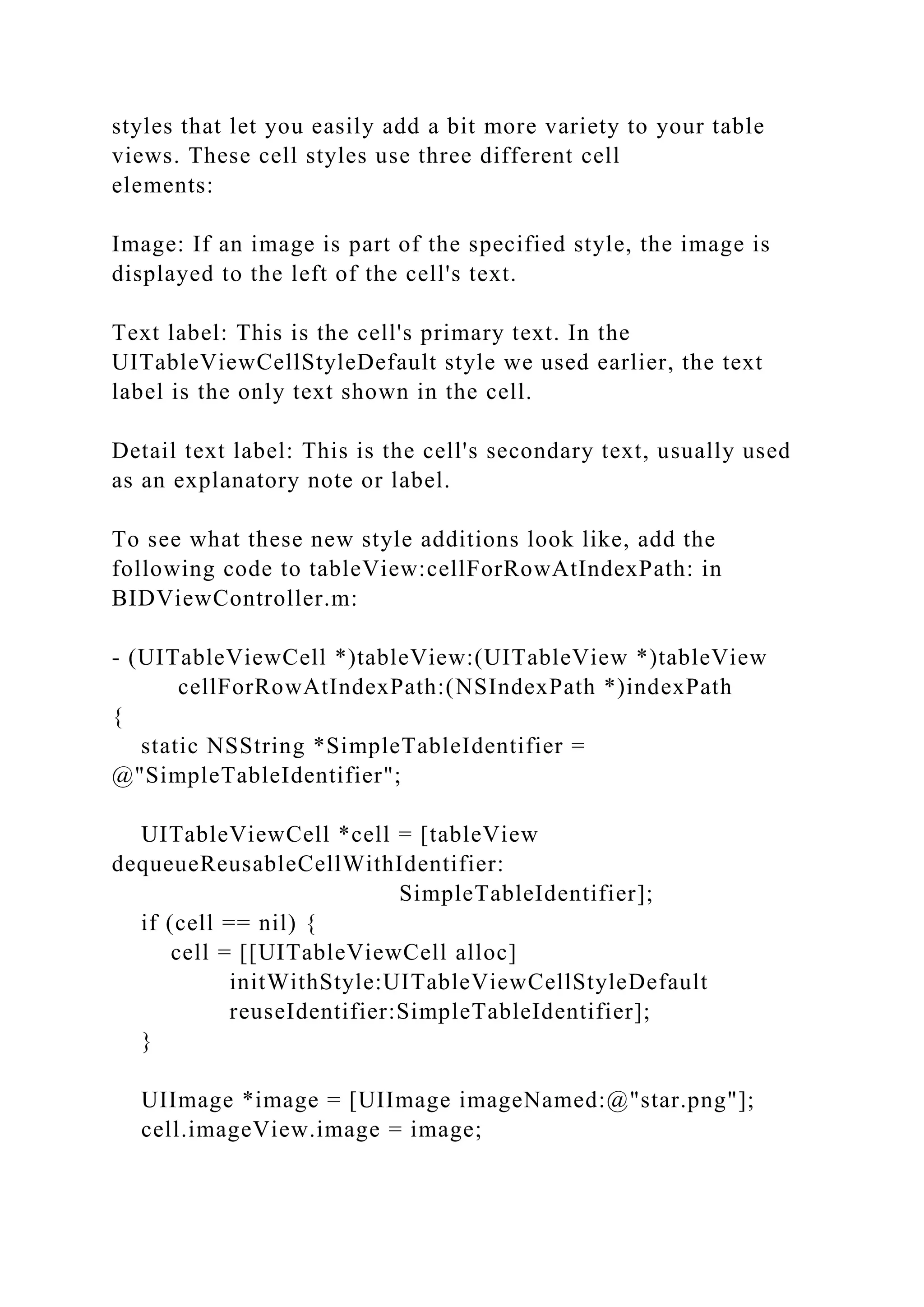 styles that let you easily add a bit more variety to your table
views. These cell styles use three different cell
elements:
Image: If an image is part of the specified style, the image is
displayed to the left of the cell's text.
Text label: This is the cell's primary text. In the
UITableViewCellStyleDefault style we used earlier, the text
label is the only text shown in the cell.
Detail text label: This is the cell's secondary text, usually used
as an explanatory note or label.
To see what these new style additions look like, add the
following code to tableView:cellForRowAtIndexPath: in
BIDViewController.m:
- (UITableViewCell *)tableView:(UITableView *)tableView
cellForRowAtIndexPath:(NSIndexPath *)indexPath
{
static NSString *SimpleTableIdentifier =
@"SimpleTableIdentifier";
UITableViewCell *cell = [tableView
dequeueReusableCellWithIdentifier:
SimpleTableIdentifier];
if (cell == nil) {
cell = [[UITableViewCell alloc]
initWithStyle:UITableViewCellStyleDefault
reuseIdentifier:SimpleTableIdentifier];
}
UIImage *image = [UIImage imageNamed:@"star.png"];
cell.imageView.image = image;
 