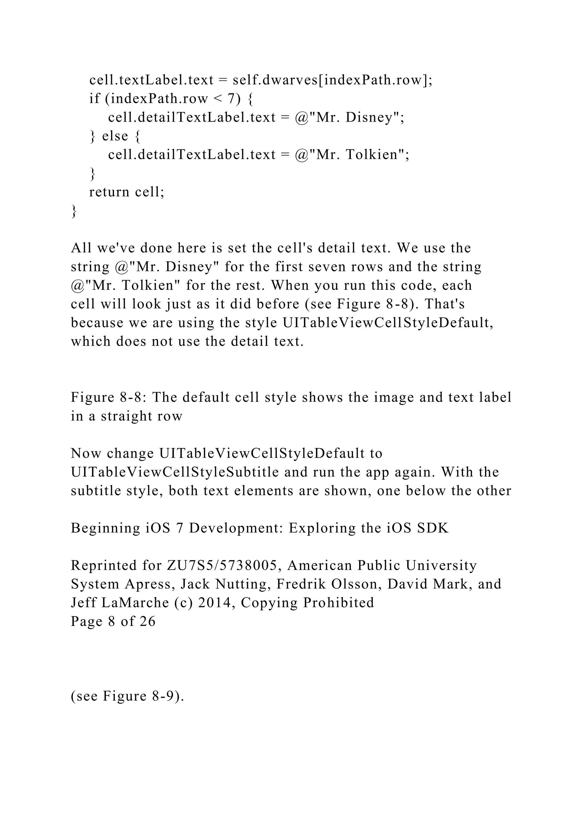 cell.textLabel.text = self.dwarves[indexPath.row];
if (indexPath.row < 7) {
cell.detailTextLabel.text = @"Mr. Disney";
} else {
cell.detailTextLabel.text = @"Mr. Tolkien";
}
return cell;
}
All we've done here is set the cell's detail text. We use the
string @"Mr. Disney" for the first seven rows and the string
@"Mr. Tolkien" for the rest. When you run this code, each
cell will look just as it did before (see Figure 8-8). That's
because we are using the style UITableViewCellStyleDefault,
which does not use the detail text.
Figure 8-8: The default cell style shows the image and text label
in a straight row
Now change UITableViewCellStyleDefault to
UITableViewCellStyleSubtitle and run the app again. With the
subtitle style, both text elements are shown, one below the other
Beginning iOS 7 Development: Exploring the iOS SDK
Reprinted for ZU7S5/5738005, American Public University
System Apress, Jack Nutting, Fredrik Olsson, David Mark, and
Jeff LaMarche (c) 2014, Copying Prohibited
Page 8 of 26
(see Figure 8-9).
 