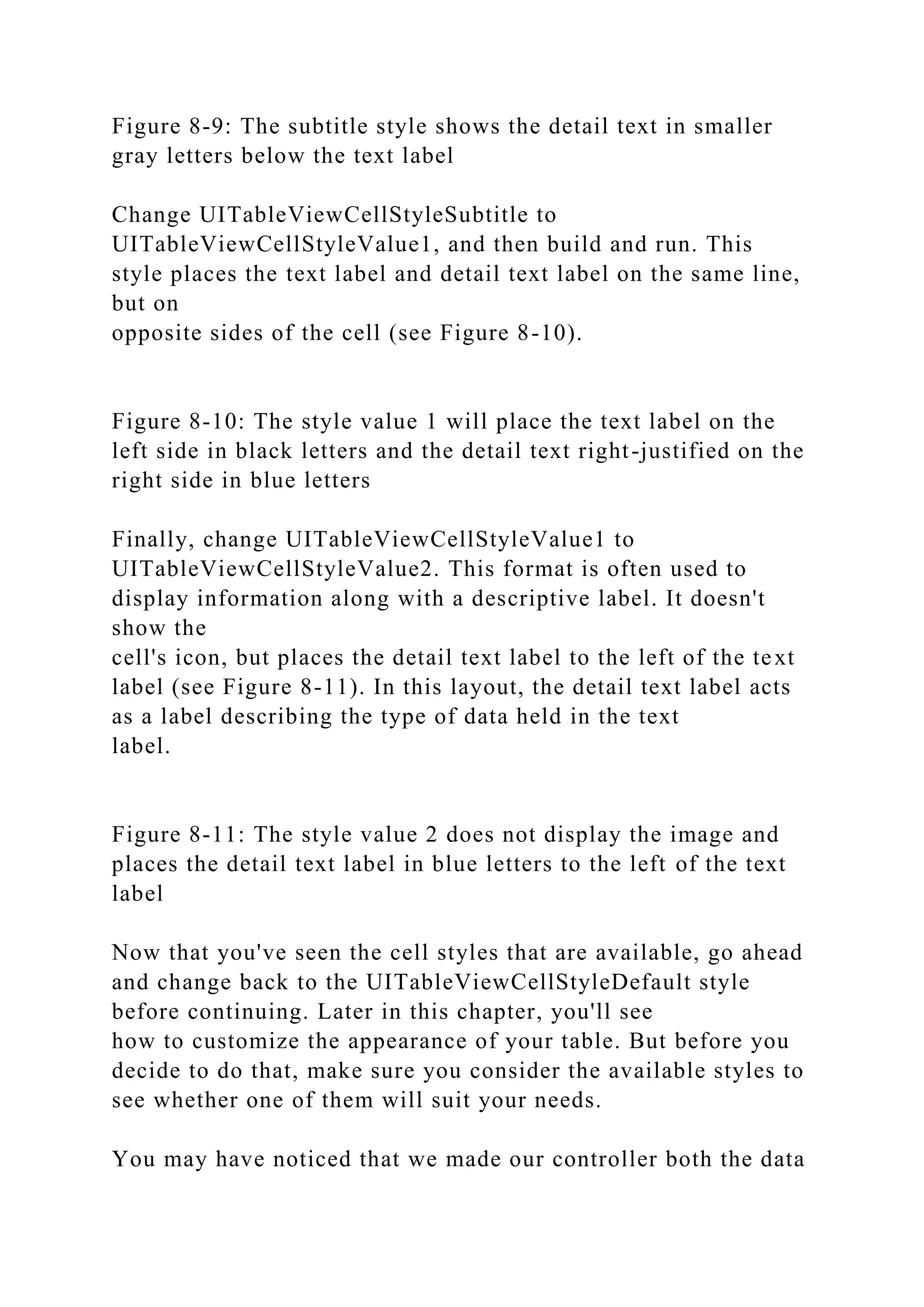 Figure 8-9: The subtitle style shows the detail text in smaller
gray letters below the text label
Change UITableViewCellStyleSubtitle to
UITableViewCellStyleValue1, and then build and run. This
style places the text label and detail text label on the same line,
but on
opposite sides of the cell (see Figure 8-10).
Figure 8-10: The style value 1 will place the text label on the
left side in black letters and the detail text right-justified on the
right side in blue letters
Finally, change UITableViewCellStyleValue1 to
UITableViewCellStyleValue2. This format is often used to
display information along with a descriptive label. It doesn't
show the
cell's icon, but places the detail text label to the left of the text
label (see Figure 8-11). In this layout, the detail text label acts
as a label describing the type of data held in the text
label.
Figure 8-11: The style value 2 does not display the image and
places the detail text label in blue letters to the left of the text
label
Now that you've seen the cell styles that are available, go ahead
and change back to the UITableViewCellStyleDefault style
before continuing. Later in this chapter, you'll see
how to customize the appearance of your table. But before you
decide to do that, make sure you consider the available styles to
see whether one of them will suit your needs.
You may have noticed that we made our controller both the data
 