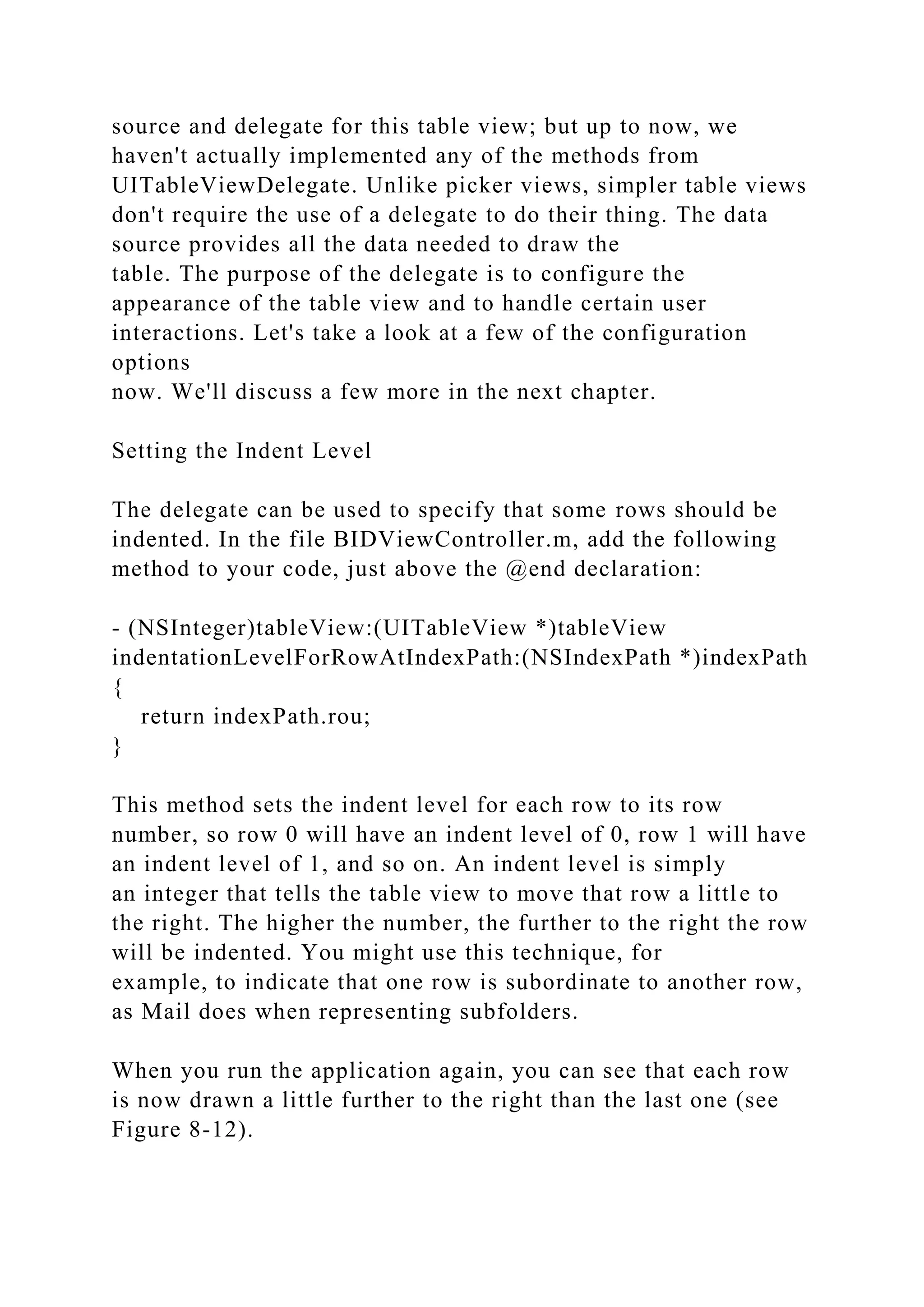 source and delegate for this table view; but up to now, we
haven't actually implemented any of the methods from
UITableViewDelegate. Unlike picker views, simpler table views
don't require the use of a delegate to do their thing. The data
source provides all the data needed to draw the
table. The purpose of the delegate is to configure the
appearance of the table view and to handle certain user
interactions. Let's take a look at a few of the configuration
options
now. We'll discuss a few more in the next chapter.
Setting the Indent Level
The delegate can be used to specify that some rows should be
indented. In the file BIDViewController.m, add the following
method to your code, just above the @end declaration:
- (NSInteger)tableView:(UITableView *)tableView
indentationLevelForRowAtIndexPath:(NSIndexPath *)indexPath
{
return indexPath.rou;
}
This method sets the indent level for each row to its row
number, so row 0 will have an indent level of 0, row 1 will have
an indent level of 1, and so on. An indent level is simply
an integer that tells the table view to move that row a little to
the right. The higher the number, the further to the right the row
will be indented. You might use this technique, for
example, to indicate that one row is subordinate to another row,
as Mail does when representing subfolders.
When you run the application again, you can see that each row
is now drawn a little further to the right than the last one (see
Figure 8-12).
 