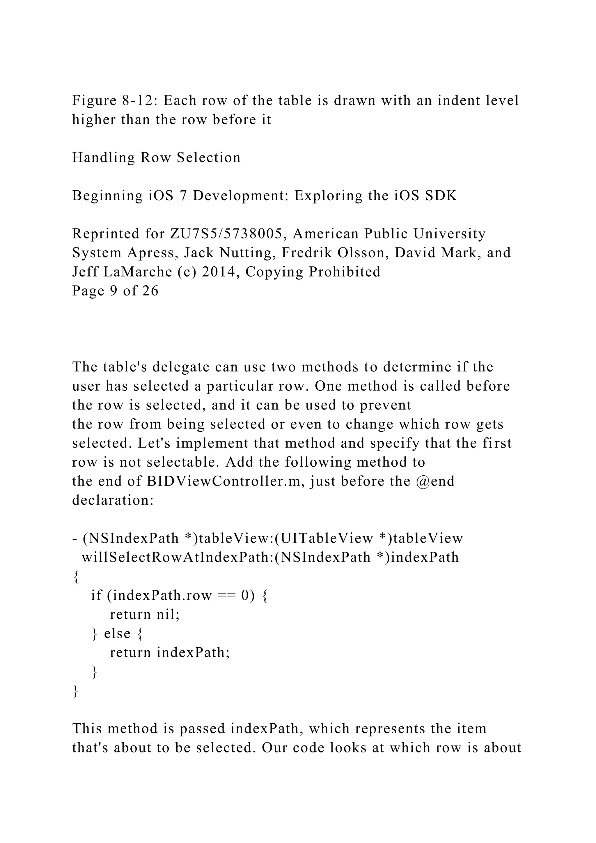 Figure 8-12: Each row of the table is drawn with an indent level
higher than the row before it
Handling Row Selection
Beginning iOS 7 Development: Exploring the iOS SDK
Reprinted for ZU7S5/5738005, American Public University
System Apress, Jack Nutting, Fredrik Olsson, David Mark, and
Jeff LaMarche (c) 2014, Copying Prohibited
Page 9 of 26
The table's delegate can use two methods to determine if the
user has selected a particular row. One method is called before
the row is selected, and it can be used to prevent
the row from being selected or even to change which row gets
selected. Let's implement that method and specify that the first
row is not selectable. Add the following method to
the end of BIDViewController.m, just before the @end
declaration:
- (NSIndexPath *)tableView:(UITableView *)tableView
willSelectRowAtIndexPath:(NSIndexPath *)indexPath
{
if (indexPath.row == 0) {
return nil;
} else {
return indexPath;
}
}
This method is passed indexPath, which represents the item
that's about to be selected. Our code looks at which row is about
 