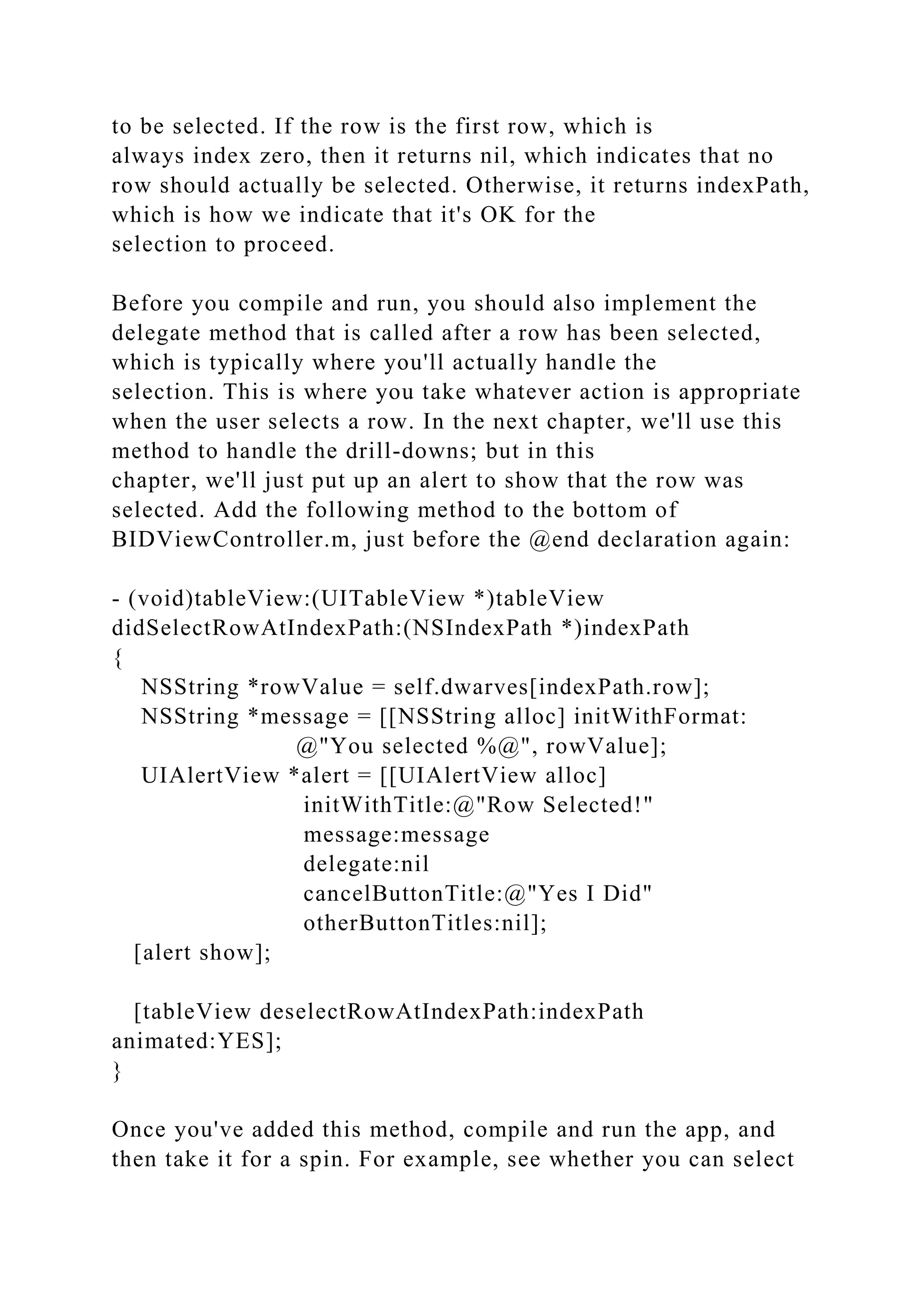 to be selected. If the row is the first row, which is
always index zero, then it returns nil, which indicates that no
row should actually be selected. Otherwise, it returns indexPath,
which is how we indicate that it's OK for the
selection to proceed.
Before you compile and run, you should also implement the
delegate method that is called after a row has been selected,
which is typically where you'll actually handle the
selection. This is where you take whatever action is appropriate
when the user selects a row. In the next chapter, we'll use this
method to handle the drill-downs; but in this
chapter, we'll just put up an alert to show that the row was
selected. Add the following method to the bottom of
BIDViewController.m, just before the @end declaration again:
- (void)tableView:(UITableView *)tableView
didSelectRowAtIndexPath:(NSIndexPath *)indexPath
{
NSString *rowValue = self.dwarves[indexPath.row];
NSString *message = [[NSString alloc] initWithFormat:
@"You selected %@", rowValue];
UIAlertView *alert = [[UIAlertView alloc]
initWithTitle:@"Row Selected!"
message:message
delegate:nil
cancelButtonTitle:@"Yes I Did"
otherButtonTitles:nil];
[alert show];
[tableView deselectRowAtIndexPath:indexPath
animated:YES];
}
Once you've added this method, compile and run the app, and
then take it for a spin. For example, see whether you can select
 