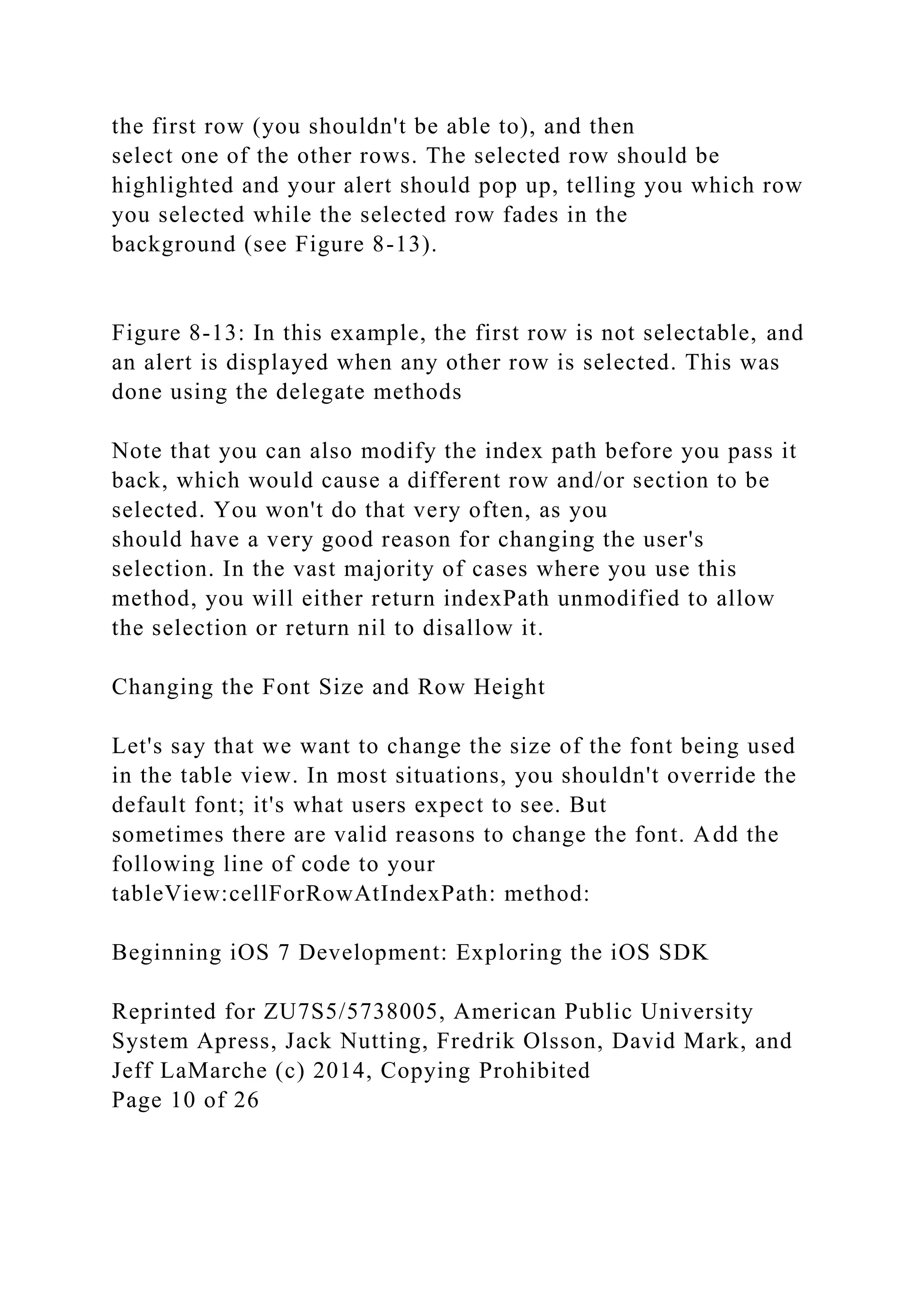 the first row (you shouldn't be able to), and then
select one of the other rows. The selected row should be
highlighted and your alert should pop up, telling you which row
you selected while the selected row fades in the
background (see Figure 8-13).
Figure 8-13: In this example, the first row is not selectable, and
an alert is displayed when any other row is selected. This was
done using the delegate methods
Note that you can also modify the index path before you pass it
back, which would cause a different row and/or section to be
selected. You won't do that very often, as you
should have a very good reason for changing the user's
selection. In the vast majority of cases where you use this
method, you will either return indexPath unmodified to allow
the selection or return nil to disallow it.
Changing the Font Size and Row Height
Let's say that we want to change the size of the font being used
in the table view. In most situations, you shouldn't override the
default font; it's what users expect to see. But
sometimes there are valid reasons to change the font. Add the
following line of code to your
tableView:cellForRowAtIndexPath: method:
Beginning iOS 7 Development: Exploring the iOS SDK
Reprinted for ZU7S5/5738005, American Public University
System Apress, Jack Nutting, Fredrik Olsson, David Mark, and
Jeff LaMarche (c) 2014, Copying Prohibited
Page 10 of 26
 