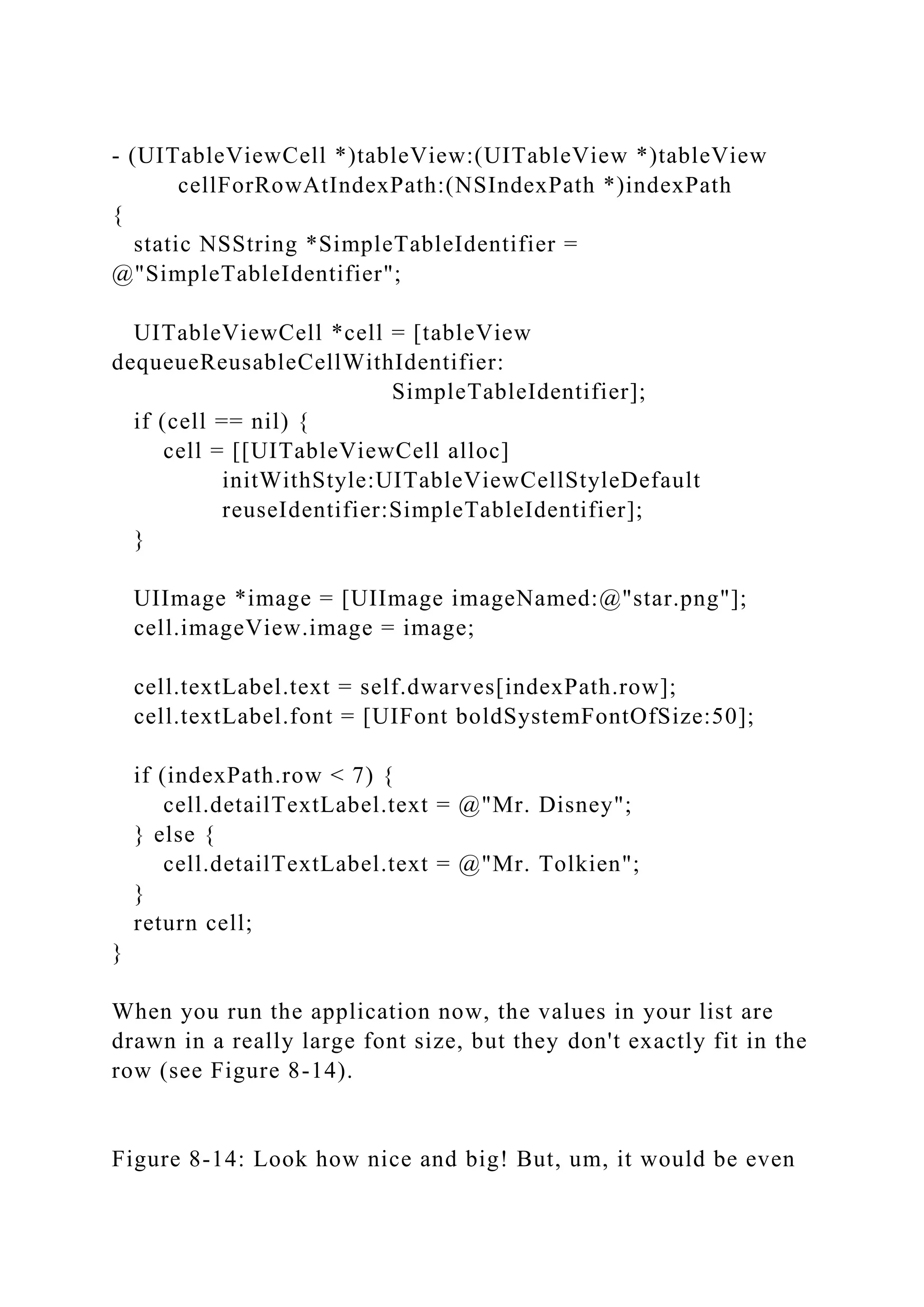 - (UITableViewCell *)tableView:(UITableView *)tableView
cellForRowAtIndexPath:(NSIndexPath *)indexPath
{
static NSString *SimpleTableIdentifier =
@"SimpleTableIdentifier";
UITableViewCell *cell = [tableView
dequeueReusableCellWithIdentifier:
SimpleTableIdentifier];
if (cell == nil) {
cell = [[UITableViewCell alloc]
initWithStyle:UITableViewCellStyleDefault
reuseIdentifier:SimpleTableIdentifier];
}
UIImage *image = [UIImage imageNamed:@"star.png"];
cell.imageView.image = image;
cell.textLabel.text = self.dwarves[indexPath.row];
cell.textLabel.font = [UIFont boldSystemFontOfSize:50];
if (indexPath.row < 7) {
cell.detailTextLabel.text = @"Mr. Disney";
} else {
cell.detailTextLabel.text = @"Mr. Tolkien";
}
return cell;
}
When you run the application now, the values in your list are
drawn in a really large font size, but they don't exactly fit in the
row (see Figure 8-14).
Figure 8-14: Look how nice and big! But, um, it would be even
 